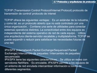 TCP/IP (Transmission Control Protocol/Internet Protocol) protocolo de
transmisión de control/ protocolo de intenet
TCP/IP ofrece las siguientes ventajas: · Es un estándar de la industria,
y como tal, es un protocolo abierto que no está controlado por una
única organización. · Contiene una serie de utilidades para conectar
sistemas operativos distintos. La conectividad entre dos equipos es
independiente del sistema operativo de red de cada equipo. · Utiliza
una arquitectura cliente-servidor escalable y multiplataforma. TCP/IP se
puede expandir o reducir para satisfacer las necesidades futuras de
una red.
IPX/SPX tiene las siguientes características: · Se utiliza en redes con
servidores NetWare. · Es enrutable. IPX/SPX permite a los equipos de
un entorno de red enrutada intercambiar información a través de
diferentes segmentos.
IPX/SPX (Internetwork Packet Exchange/Sequenced Packet
Exchange) Intercambio de paquetes / Intercambio de paquetes
secuenciado
 
