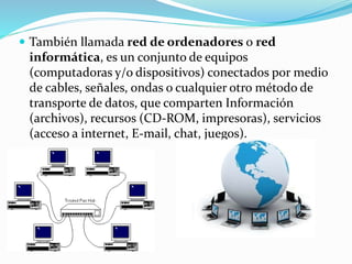  También llamada red de ordenadores o red
informática, es un conjunto de equipos
(computadoras y/o dispositivos) conectados por medio
de cables, señales, ondas o cualquier otro método de
transporte de datos, que comparten Información
(archivos), recursos (CD-ROM, impresoras), servicios
(acceso a internet, E-mail, chat, juegos).
 