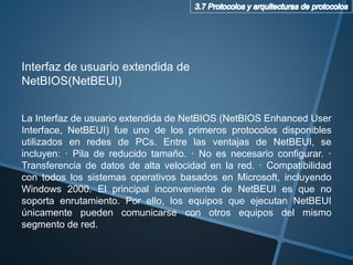 La Interfaz de usuario extendida de NetBIOS (NetBIOS Enhanced User
Interface, NetBEUI) fue uno de los primeros protocolos disponibles
utilizados en redes de PCs. Entre las ventajas de NetBEUI, se
incluyen: · Pila de reducido tamaño. · No es necesario configurar. ·
Transferencia de datos de alta velocidad en la red. · Compatibilidad
con todos los sistemas operativos basados en Microsoft, incluyendo
Windows 2000. El principal inconveniente de NetBEUI es que no
soporta enrutamiento. Por ello, los equipos que ejecutan NetBEUI
únicamente pueden comunicarse con otros equipos del mismo
segmento de red.
Interfaz de usuario extendida de
NetBIOS(NetBEUI)
 