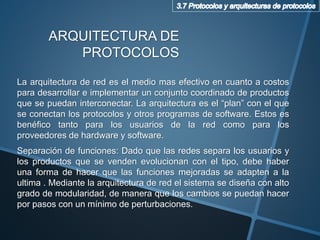 La arquitectura de red es el medio mas efectivo en cuanto a costos
para desarrollar e implementar un conjunto coordinado de productos
que se puedan interconectar. La arquitectura es el “plan” con el que
se conectan los protocolos y otros programas de software. Estos es
benéfico tanto para los usuarios de la red como para los
proveedores de hardware y software.
Separación de funciones: Dado que las redes separa los usuarios y
los productos que se venden evolucionan con el tipo, debe haber
una forma de hacer que las funciones mejoradas se adapten a la
ultima . Mediante la arquitectura de red el sistema se diseña con alto
grado de modularidad, de manera que los cambios se puedan hacer
por pasos con un mínimo de perturbaciones.
ARQUITECTURA DE
PROTOCOLOS
 