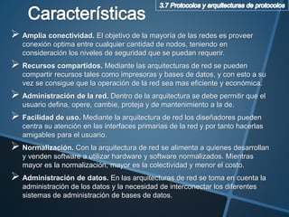  Amplia conectividad. El objetivo de la mayoría de las redes es proveer
conexión optima entre cualquier cantidad de nodos, teniendo en
consideración los niveles de seguridad que se puedan requerir.
 Recursos compartidos. Mediante las arquitecturas de red se pueden
compartir recursos tales como impresoras y bases de datos, y con esto a su
vez se consigue que la operación de la red sea mas eficiente y económica.
 Administración de la red. Dentro de la arquitectura se debe permitir que el
usuario defina, opere, cambie, proteja y de mantenimiento a la de.
 Facilidad de uso. Mediante la arquitectura de red los diseñadores pueden
centra su atención en las interfaces primarias de la red y por tanto hacerlas
amigables para el usuario.
 Normalización. Con la arquitectura de red se alimenta a quienes desarrollan
y venden software a utilizar hardware y software normalizados. Mientras
mayor es la normalización, mayor es la colectividad y menor el costo.
 Administración de datos. En las arquitecturas de red se toma en cuenta la
administración de los datos y la necesidad de interconectar los diferentes
sistemas de administración de bases de datos.
 