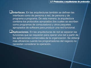 Interfaces. En las arquitecturas también se definen las
interfaces como de persona a red, de persona y de
programa a programa. De esta manera, la arquitectura
combina los protocolos apropiados (los cuales se escriben
como programas de computadora) y otros paquetes
apropiados de software para producir una red funcional.
Aplicaciones. En las arquitecturas de red se separan las
funciones que se requieren para operar una red a partir de
las aplicaciones comerciales de la organización. Se obtiene
mas eficiencia cuando los programadores del negocio no
necesitan considerar la operación.
 