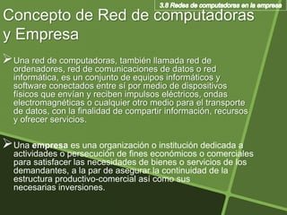 Concepto de Red de computadoras
y Empresa
Una red de computadoras, también llamada red de
ordenadores, red de comunicaciones de datos o red
informática, es un conjunto de equipos informáticos y
software conectados entre sí por medio de dispositivos
físicos que envían y reciben impulsos eléctricos, ondas
electromagnéticas o cualquier otro medio para el transporte
de datos, con la finalidad de compartir información, recursos
y ofrecer servicios.
Una empresa es una organización o institución dedicada a
actividades o persecución de fines económicos o comerciales
para satisfacer las necesidades de bienes o servicios de los
demandantes, a la par de asegurar la continuidad de la
estructura productivo-comercial así como sus
necesarias inversiones.
 
