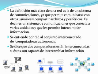  La definición más clara de una red es la de un sistema
de comunicaciones, ya que permite comunicarse con
otros usuarios y compartir archivos y periféricos. Es
decir es un sistema de comunicaciones que conecta a
varias unidades y que les permite intercambiar
información.
 Se entiende por red al conjunto interconectado
de computadoras autónomas.
 Se dice que dos computadoras están interconectadas,
si éstas son capaces de intercambiar información
 