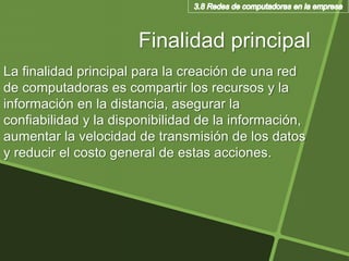 Finalidad principal
La finalidad principal para la creación de una red
de computadoras es compartir los recursos y la
información en la distancia, asegurar la
confiabilidad y la disponibilidad de la información,
aumentar la velocidad de transmisión de los datos
y reducir el costo general de estas acciones.
 