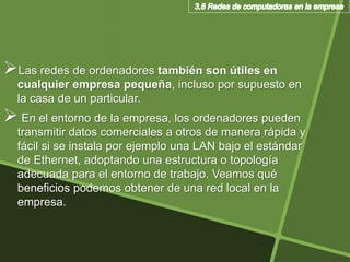 Las redes de ordenadores también son útiles en
cualquier empresa pequeña, incluso por supuesto en
la casa de un particular.
 En el entorno de la empresa, los ordenadores pueden
transmitir datos comerciales a otros de manera rápida y
fácil si se instala por ejemplo una LAN bajo el estándar
de Ethernet, adoptando una estructura o topología
adecuada para el entorno de trabajo. Veamos qué
beneficios podemos obtener de una red local en la
empresa.
 