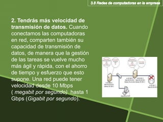 2. Tendrás más velocidad de
transmisión de datos. Cuando
conectamos las computadoras
en red, comparten también su
capacidad de transmisión de
datos, de manera que la gestión
de las tareas se vuelve mucho
más ágil y rápida, con el ahorro
de tiempo y esfuerzo que esto
supone. Una red puede tener
velocidad desde 10 Mbps
( megabit por segundo) hasta 1
Gbps (Gigabit por segundo).
 