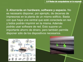 3. Ahorrarás en hardware, software y espacio. No
es necesario disponer, por ejemplo, de decenas de
impresoras en la planta de un mismo edificio. Basta
con que haya una central que esté conectada en red
y todos podrán imprimir en la misma. Además
podrás usar software de red. Esto supone un
importante ahorro de dinero, pero también permite
disponer sólo de los dispositivos necesarios.
 