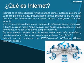 Internet es la gran biblioteca virtual mundial, donde cualquier persona en
cualquier parte del mundo puede acceder a este gigantesco archivo digital
donde el conocimiento, el ocio y el mundo laboral convergen en un mismo
espacio
Una red de computadoras es un conjunto de máquinas que se comunican
a través de algún medio (cable coaxial, fibra óptica, radiofrecuencia, líneas
telefónicas, etc.) con el objeto de compartir recursos.
De esta manera, Internet sirve de enlace entre redes más pequeñas y
permite ampliar su cobertura al hacerlas parte de una "red global".
Internet es un acrónimo de INTERconected NETworks (Redes
interconectadas).
 