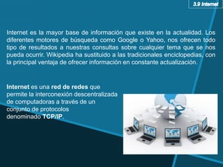 Internet es la mayor base de información que existe en la actualidad. Los
diferentes motores de búsqueda como Google o Yahoo, nos ofrecen todo
tipo de resultados a nuestras consultas sobre cualquier tema que se nos
pueda ocurrir. Wikipedia ha sustituido a las tradicionales enciclopedias, con
la principal ventaja de ofrecer información en constante actualización.
Internet es una red de redes que
permite la interconexión descentralizada
de computadoras a través de un
conjunto de protocolos
denominado TCP/IP.
 