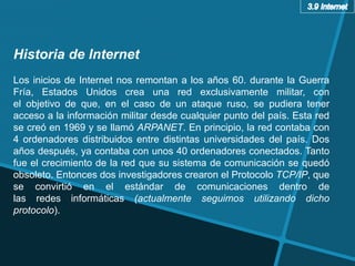 Historia de Internet
Los inicios de Internet nos remontan a los años 60. durante la Guerra
Fría, Estados Unidos crea una red exclusivamente militar, con
el objetivo de que, en el caso de un ataque ruso, se pudiera tener
acceso a la información militar desde cualquier punto del país. Esta red
se creó en 1969 y se llamó ARPANET. En principio, la red contaba con
4 ordenadores distribuidos entre distintas universidades del país. Dos
años después, ya contaba con unos 40 ordenadores conectados. Tanto
fue el crecimiento de la red que su sistema de comunicación se quedó
obsoleto. Entonces dos investigadores crearon el Protocolo TCP/IP, que
se convirtió en el estándar de comunicaciones dentro de
las redes informáticas (actualmente seguimos utilizando dicho
protocolo).
 