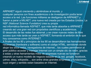ARPANET siguió creciendo y abriéndose al mundo, y
cualquier persona con fines académicos o de investigación podía tener
acceso a la red. Las funciones militares se desligaron de ARPANET y
fueron a parar a MILNET, una nueva red creada por los Estados Unidos. La
NSF (National Science Fundation) crea su propia
red informática llamada NSFNET, que más tarde absorbe a ARPANET,
creando así una gran red con propósitos científicos y académicos.
El desarrollo de las redes fue abismal, y se crean nuevas redes de libre
acceso que más tarde se unen a NSFNET, formando el embrión de lo que
hoy conocemos como INTERNET.
A finales de los 80 y principios de los 90 se desarrollaron las herramientas
necesarias (hardware y software) como el código HTML, servidores donde
alojar los sitios webs, navegadores de internet... los cuales permitieron al
gran público acceder y manejar Internet con un simple clic de ratón, gracias
a estas y otras herramientas miles de empresas nuevas se fundaron
creando un nuevo modelo de negocio basado en la red, google, facebook,
yahoo, ebay, wikipedia.... son entre otras grandes empresas y fundaciones
cuyo origen y sentido estan basados en Internet.
 