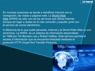 A diferencia de lo que suele pensarse, Internet y la World Wide Web no son
sinónimos. La WWW es un sistema de información desarrollado
en 1989 por Tim Berners Lee y Robert Cailliau. Este servicio permite el
acceso a información que se encuentra enlazada mediante el
protocolo HTTP (HyperText Transfer Protocol).
En muchas ocasiones se tiende a identificar Internet con la
navegación, las visitas a páginas web. La World Wide
Web (WWW) es sólo uno de los servicios que ofrece Internet,
aunque sin lugar a dudas es el más conocido y popular, junto con
el servicio de correo electrónico.
 