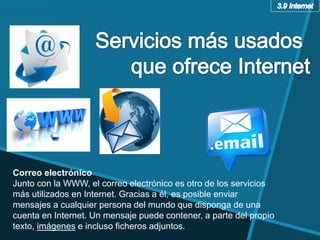 Correo electrónico
Junto con la WWW, el correo electrónico es otro de los servicios
más utilizados en Internet. Gracias a él, es posible enviar
mensajes a cualquier persona del mundo que disponga de una
cuenta en Internet. Un mensaje puede contener, a parte del propio
texto, imágenes e incluso ficheros adjuntos.
 
