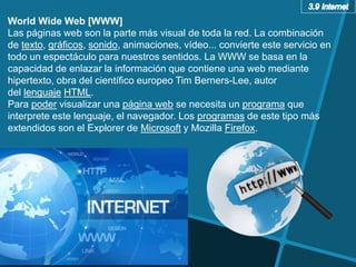 World Wide Web [WWW]
Las páginas web son la parte más visual de toda la red. La combinación
de texto, gráficos, sonido, animaciones, vídeo... convierte este servicio en
todo un espectáculo para nuestros sentidos. La WWW se basa en la
capacidad de enlazar la información que contiene una web mediante
hipertexto, obra del científico europeo Tim Berners-Lee, autor
del lenguaje HTML.
Para poder visualizar una página web se necesita un programa que
interprete este lenguaje, el navegador. Los programas de este tipo más
extendidos son el Explorer de Microsoft y Mozilla Firefox.
 