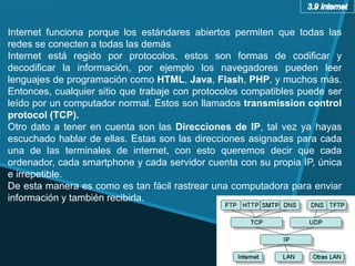 Internet funciona porque los estándares abiertos permiten que todas las
redes se conecten a todas las demás
Internet está regido por protocolos, estos son formas de codificar y
decodificar la información, por ejemplo los navegadores pueden leer
lenguajes de programación como HTML, Java, Flash, PHP, y muchos más.
Entonces, cualquier sitio que trabaje con protocolos compatibles puede ser
leído por un computador normal. Estos son llamados transmission control
protocol (TCP).
Otro dato a tener en cuenta son las Direcciones de IP, tal vez ya hayas
escuchado hablar de ellas. Estas son las direcciones asignadas para cada
una de las terminales de internet, con esto queremos decir que cada
ordenador, cada smartphone y cada servidor cuenta con su propia IP, única
e irrepetible.
De esta manera es como es tan fácil rastrear una computadora para enviar
información y también recibirla.
 