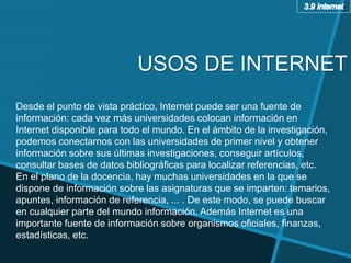 Desde el punto de vista práctico, Internet puede ser una fuente de
información: cada vez más universidades colocan información en
Internet disponible para todo el mundo. En el ámbito de la investigación,
podemos conectarnos con las universidades de primer nivel y obtener
información sobre sus últimas investigaciones, conseguir artículos,
consultar bases de datos bibliográficas para localizar referencias, etc.
En el plano de la docencia, hay muchas universidades en la que se
dispone de información sobre las asignaturas que se imparten: temarios,
apuntes, información de referencia, ... . De este modo, se puede buscar
en cualquier parte del mundo información. Además Internet es una
importante fuente de información sobre organismos oficiales, finanzas,
estadísticas, etc.
USOS DE INTERNET
 