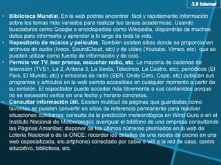 • Biblioteca Mundial. En la web podrás encontrar fácil y rápidamente información
sobre los temas más variados para realizar tus tareas académicas. Usando
buscadores como Google o enciclopedias como Wikipedia, dispondrás de muchos
datos para informarte y aprender a lo largo de toda la vida.
• Repositorio de música y películas. También existen sitios donde se proporcionan
archivos de audio (Ivoox, SoundCloud, etc) y de vídeo (Youtube, Vimeo, etc) que se
pueden utilizar como fuente de información y de ocio.
• Permite ver TV, leer prensa, escuchar radio, etc. La mayoría de cadenas de
televisión (TVE1, La 2, Antena 3, La Sexta, Telecinco, La Cuatro, etc), periódicos (El
País, El Mundo, etc) y emisoras de radio (SER, Onda Cero, Cope, etc) publican sus
programas y artículos en la web siendo accesibles en cualquier momento a partir de
su emisión. El espectador puede acceder más libremente a sus contenidos porque
no es necesario verlos en una fecha y horario concretos.
• Consultar información útil. Existen multitud de páginas que guardadas como
favoritas se pueden convertir en sitios de referencia permanente para resolver
situaciones cotidianas: consulta de la predicción meteorológica en Wind Gurú o en el
Instituto Nacional de Meteorología; averiguar el teléfono de una empresa consultando
las Páginas Amarillas; disponer de los últimos números premiados en la web de
Lotería Nacional o de la ONCE; recordar los detalles de una receta de cocina en una
web especializada, etc.artphone) conectado por cable o wifi a la red de casa, centro
educativo, biblioteca, etc.
 