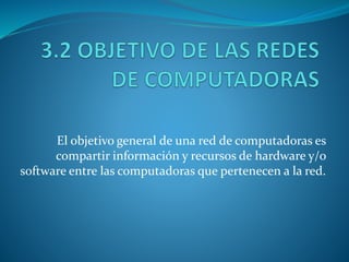El objetivo general de una red de computadoras es
compartir información y recursos de hardware y/o
software entre las computadoras que pertenecen a la red.
 