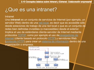 ¿Que es una intranet?
Intranet
Una intranet es un conjunto de servicios de Internet (por ejemplo, un
servidor Web) dentro de una red local, es decir que es accesible sólo
desde estaciones de trabajo de una red local o que es un conjunto de
redes bien definidas invisibles (o inaccesibles) desde el exterior.
Implica el uso de estándares cliente-servidor de Internet mediante
protocolos TCP/IP, como por ejemplo el uso denavegadores de
Internet (cliente basado en protocolo HTTP) y servidores Web
(protocolo HTTP) para crear un sistema de información dentro de una
organización o empresa.
 