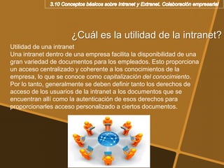 ¿Cuál es la utilidad de la intranet?
Utilidad de una intranet
Una intranet dentro de una empresa facilita la disponibilidad de una
gran variedad de documentos para los empleados. Esto proporciona
un acceso centralizado y coherente a los conocimientos de la
empresa, lo que se conoce como capitalización del conocimiento.
Por lo tanto, generalmente se deben definir tanto los derechos de
acceso de los usuarios de la intranet a los documentos que se
encuentran allí como la autenticación de esos derechos para
proporcionarles acceso personalizado a ciertos documentos.
 