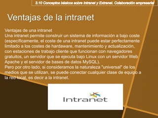 Ventajas de la intranet
Ventajas de una intranet
Una intranet permite construir un sistema de información a bajo coste
(específicamente, el coste de una intranet puede estar perfectamente
limitado a los costes de hardaware, mantenimiento y actualización,
con estaciones de trabajo cliente que funcionan con navegadores
gratuitos, un servidor que se ejecuta bajo Linux con un servidor Web
Apache y el servidor de bases de datos MySQL).
Pero por otro lado, si consideramos la naturaleza "universal" de los
medios que se utilizan, se puede conectar cualquier clase de equipo a
la red local, es decir a la intranet.
 