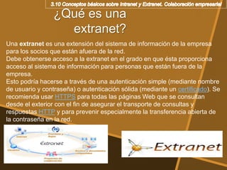 ¿Qué es una
extranet?
Una extranet es una extensión del sistema de información de la empresa
para los socios que están afuera de la red.
Debe obtenerse acceso a la extranet en el grado en que ésta proporciona
acceso al sistema de información para personas que están fuera de la
empresa.
Esto podría hacerse a través de una autenticación simple (mediante nombre
de usuario y contraseña) o autenticación sólida (mediante un certificado). Se
recomienda usar HTTPS para todas las páginas Web que se consultan
desde el exterior con el fin de asegurar el transporte de consultas y
respuestas HTTP y para prevenir especialmente la transferencia abierta de
la contraseña en la red.
 