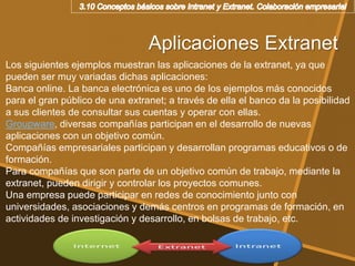 Aplicaciones Extranet
Los siguientes ejemplos muestran las aplicaciones de la extranet, ya que
pueden ser muy variadas dichas aplicaciones:
Banca online. La banca electrónica es uno de los ejemplos más conocidos
para el gran público de una extranet; a través de ella el banco da la posibilidad
a sus clientes de consultar sus cuentas y operar con ellas.
Groupware, diversas compañías participan en el desarrollo de nuevas
aplicaciones con un objetivo común.
Compañías empresariales participan y desarrollan programas educativos o de
formación.
Para compañías que son parte de un objetivo común de trabajo, mediante la
extranet, pueden dirigir y controlar los proyectos comunes.
Una empresa puede participar en redes de conocimiento junto con
universidades, asociaciones y demás centros en programas de formación, en
actividades de investigación y desarrollo, en bolsas de trabajo, etc.
 