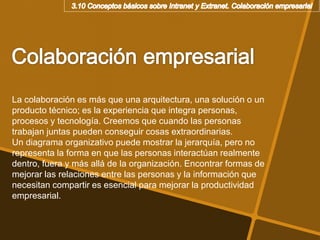 La colaboración es más que una arquitectura, una solución o un
producto técnico; es la experiencia que integra personas,
procesos y tecnología. Creemos que cuando las personas
trabajan juntas pueden conseguir cosas extraordinarias.
Un diagrama organizativo puede mostrar la jerarquía, pero no
representa la forma en que las personas interactúan realmente
dentro, fuera y más allá de la organización. Encontrar formas de
mejorar las relaciones entre las personas y la información que
necesitan compartir es esencial para mejorar la productividad
empresarial.
 