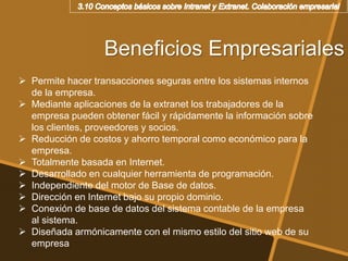 Beneficios Empresariales
 Permite hacer transacciones seguras entre los sistemas internos
de la empresa.
 Mediante aplicaciones de la extranet los trabajadores de la
empresa pueden obtener fácil y rápidamente la información sobre
los clientes, proveedores y socios.
 Reducción de costos y ahorro temporal como económico para la
empresa.
 Totalmente basada en Internet.
 Desarrollado en cualquier herramienta de programación.
 Independiente del motor de Base de datos.
 Dirección en Internet bajo su propio dominio.
 Conexión de base de datos del sistema contable de la empresa
al sistema.
 Diseñada armónicamente con el mismo estilo del sitio web de su
empresa
 