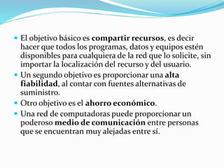  El objetivo básico es compartir recursos, es decir
hacer que todos los programas, datos y equipos estén
disponibles para cualquiera de la red que lo solicite, sin
importar la localización del recurso y del usuario.
 Un segundo objetivo es proporcionar una alta
fiabilidad, al contar con fuentes alternativas de
suministro.
 Otro objetivo es el ahorro económico.
 Una red de computadoras puede proporcionar un
poderoso medio de comunicación entre personas
que se encuentran muy alejadas entre sí.
 