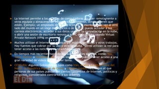  La internet permite a los usuarios de computadoras acceder remotamente a
otros equipos y almacenes de información fácilmente, donde quieren que
estén. Ejemplo; un empleado de oficina lejos de su escritorio, tal vez al otro
lado del mundo en un viaje de negocios o de placer, puede acceder a sus
correos electrónicos, acceder a sus datos usando la computación en la nube,
o abrir una sesión de escritorio remoto a su PC de la oficina usando Virtual
Private Network (VPN) en internet.
 Muchos utilizan el Internet para descargar música, películas y otros trabajos.
Hay fuentes que cobran por su uso y otras gratuita. Otros utilizan la red para
tener acceso a las noticias y el estado del tiempo.
 En tiempos mas recientes han cobrado auge portales sociales, como; You
Tube, Twitter o Facebook, etc. donde los usuarios pueden tener acceso a una
gran variedad de videos de cualquier tema.
 CENSURA: Algunos Gobiernos de tales como Irán, Arabia Saudita, Corea del
Norte, la Republica Popular de China y Estados Unidos, restringen el que
personas de sus países puedan ver ciertos contenidos de Internet, políticos y
religiosos, considerados contrarios a sus criterios.
 