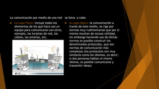 La comunicación por medio de una red
 La capa física: incluye todos los
elementos de los que hace uso un
equipo para comunicarse con otros,
ejemplo, las tarjetas de red, los
cables, las antenas, etc.
se lleva a cabo
 la capa lógica: la comunicación a
través de este medio, se rige por
normas muy rudimentarias que por sí
misma resultan de escasa utilidad,
sin embargo haciendo uso de dichas
normas es posible construir los
denominados protocolos, que son
normas de comunicación más
complejas (los protocolos son muy
similares como los idiomas, es decir;
si dos personas hablan el mismo
idioma, es posible comunicarse y
transmitir ideas)
 