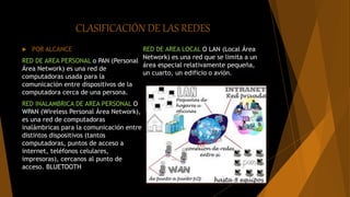 CLASIFICACIÓN DE LAS REDES
 POR ALCANCE
RED DE AREA PERSONAL o PAN (Personal
Área Network) es una red de
computadoras usada para la
comunicación entre dispositivos de la
computadora cerca de una persona.
RED INALAMBRICA DE AREA PERSONAL O
WPAN (Wireless Personal Área Network),
es una red de computadoras
inalámbricas para la comunicación entre
distintos dispositivos (tantos
computadoras, puntos de acceso a
internet, teléfonos celulares,
impresoras), cercanos al punto de
acceso. BLUETOOTH
RED DE AREA LOCAL O LAN (Local Área
Network) es una red que se limita a un
área especial relativamente pequeña,
un cuarto, un edificio o avión.
 