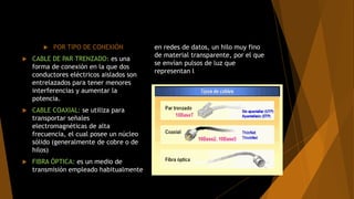  POR TIPO DE CONEXIÓN
 CABLE DE PAR TRENZADO: es una
forma de conexión en la que dos
conductores eléctricos aislados son
entrelazados para tener menores
interferencias y aumentar la
potencia.
 CABLE COAXIAL: se utiliza para
transportar señales
electromagnéticas de alta
frecuencia, el cual posee un núcleo
sólido (generalmente de cobre o de
hilos)
 FIBRA ÓPTICA: es un medio de
transmisión empleado habitualmente
en redes de datos, un hilo muy fino
de material transparente, por el que
se envían pulsos de luz que
representan l
 