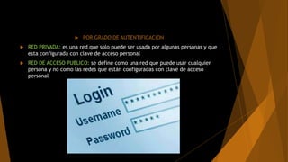  POR GRADO DE AUTENTIFICACION
 RED PRIVADA: es una red que solo puede ser usada por algunas personas y que
esta configurada con clave de acceso personal
 RED DE ACCESO PUBLICO: se define como una red que puede usar cualquier
persona y no como las redes que están configuradas con clave de acceso
personal
 