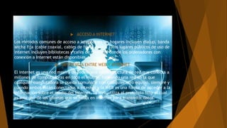  ACCESO A INTERNET
Los métodos comunes de acceso a internet en los hogares incluyen dialup, banda
ancha fija (cable coaxial, cables de fibras óptica ), los lugares públicos de uso de
internet incluyen bibliotecas y cafés de internet, donde los ordenadores con
conexión a Internet están disponibles.
 DIFERENCIA ENTRE WEB Y INTERNET
El internet es una red masiva de redes, una infraestructura de red que conecta a
millones de computadoras en todo el mundo, formando una red en la que
cualquier computadora se pueda comunicar con cualquier otro equipo, siempre y
cuando ambos están conectados a internet y la WEB es una forma de acceder a la
información sobre el medio del internet, la Web utiliza el protocolo http el cual
es solo uno de los idiomas que se habla en internet para transmitir datos.
 