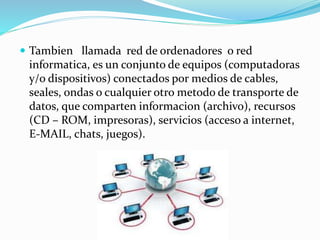  Tambien llamada red de ordenadores o red
informatica, es un conjunto de equipos (computadoras
y/o dispositivos) conectados por medios de cables,
seales, ondas o cualquier otro metodo de transporte de
datos, que comparten informacion (archivo), recursos
(CD – ROM, impresoras), servicios (acceso a internet,
E-MAIL, chats, juegos).
 