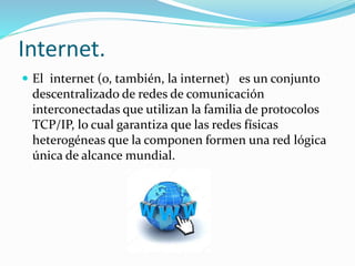 Internet.
 El internet (o, también, la internet) es un conjunto
descentralizado de redes de comunicación
interconectadas que utilizan la familia de protocolos
TCP/IP, lo cual garantiza que las redes físicas
heterogéneas que la componen formen una red lógica
única de alcance mundial.
 