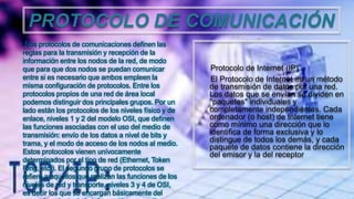PROTOCOLO DE COMUNICACIÓN
Los protocolos de comunicaciones definen las
reglas para la transmisión y recepción de la
información entre los nodos de la red, de modo
que para que dos nodos se puedan comunicar
entre si es necesario que ambos empleen la
misma configuración de protocolos. Entre los
protocolos propios de una red de área local
podemos distinguir dos principales grupos. Por un
lado están los protocolos de los niveles físico y de
enlace, niveles 1 y 2 del modelo OSI, que definen
las funciones asociadas con el uso del medio de
transmisión: envío de los datos a nivel de bits y
trama, y el modo de acceso de los nodos al medio.
Estos protocolos vienen unívocamente
determinados por el tipo de red (Ethernet, Token
Ring, etc.). El segundo grupo de protocolos se
refiere a aquellos que realizan las funciones de los
niveles de red y transporte, niveles 3 y 4 de OSI,
es decir los que se encargan básicamente del
Protocolo de Internet (IP)
El Protocolo de Internet es un método
de transmisión de datos por una red.
Los datos que se envían se dividen en
"paquetes" individuales y
completamente independientes. Cada
ordenador (o host) de Internet tiene
como mínimo una dirección que lo
identifica de forma exclusiva y lo
distingue de todos los demás, y cada
paquete de datos contiene la dirección
del emisor y la del receptor
 