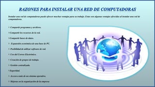 Instalar una red de computadoras puede ofrecer muchas ventajas para su trabajo. Estas son algunas ventajas ofrecidas al instalar una red de
computadoras.
 Compartir programas y archivos.
Compartir los recursos de la red.
Compartir bases de datos.
 Expansión económica de una base de PC.
 Posibilidad de utilizar software de red.
 Uso del Correo Electrónico.
 Creación de grupos de trabajo.
 Gestión centralizada.
Seguridad.
 Acceso a más de un sistema operativo.
 Mejoras en la organización de la empresa
 