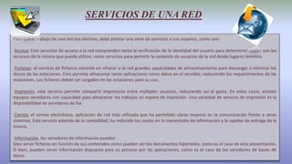 SERVICIOS DE UNA RED
Para que el trabajo de una red sea efectivo, debe prestar una serie de servicios a sus usuarios, como son:
-Acceso: Este servicios de acceso a la red comprenden tanto la verificación de la identidad del usuario para determinar cuáles son los
recursos de la misma que puede utilizar, como servicios para permitir la conexión de usuarios de la red desde lugares remotos.
-Ficheros: el servicio de ficheros consiste en ofrecer a la red grandes capacidades de almacenamiento para descargar o eliminar los
discos de las estaciones. Esto permite almacenar tanto aplicaciones como datos en el servidor, reduciendo los requerimientos de las
estaciones. Los ficheros deben ser cargados en las estaciones para su uso.
-Impresión, este servicio permite compartir impresoras entre múltiples usuarios, reduciendo así el gasto. En estos casos, existen
equipos servidores con capacidad para almacenar los trabajos en espera de impresión. Una variedad de servicio de impresión es la
disponibilidad de servidores de fax.
-Correo, el correo electrónico, aplicación de red más utilizada que ha permitido claras mejoras en la comunicación frente a otros
sistemas. Este servicio además de la comodidad, ha reducido los costos en la transmisión de información y la rapidez de entrega de la
misma.
-Información, los servidores de información pueden
bien servir ficheros en función de sus contenidos como pueden ser los documentos hipertexto, como es el caso de esta presentación.
O bien, pueden servir información dispuesta para su proceso por las aplicaciones, como es el caso de los servidores de bases de
datos.
 
