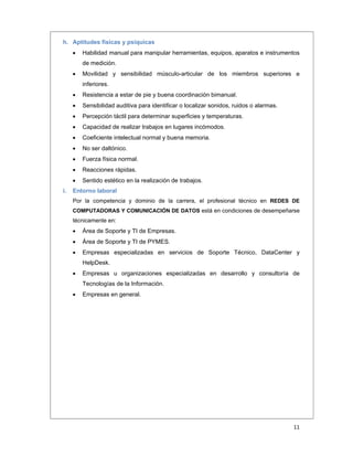  
11 
 
h. Aptitudes físicas y psíquicas
 Habilidad manual para manipular herramientas, equipos, aparatos e instrumentos
de medición.
 Movilidad y sensibilidad músculo-articular de los miembros superiores e
inferiores.
 Resistencia a estar de pie y buena coordinación bimanual.
 Sensibilidad auditiva para identificar o localizar sonidos, ruidos o alarmas.
 Percepción táctil para determinar superficies y temperaturas.
 Capacidad de realizar trabajos en lugares incómodos.
 Coeficiente intelectual normal y buena memoria.
 No ser daltónico.
 Fuerza física normal.
 Reacciones rápidas.
 Sentido estético en la realización de trabajos.
i. Entorno laboral
Por la competencia y dominio de la carrera, el profesional técnico en REDES DE
COMPUTADORAS Y COMUNICACIÓN DE DATOS está en condiciones de desempeñarse
técnicamente en:
 Área de Soporte y TI de Empresas.
 Área de Soporte y TI de PYMES.
 Empresas especializadas en servicios de Soporte Técnico, DataCenter y
HelpDesk.
 Empresas u organizaciones especializadas en desarrollo y consultoría de
Tecnologías de la Información.
 Empresas en general.
 