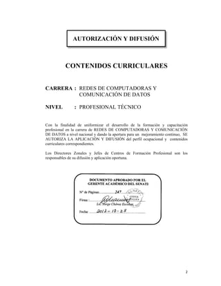 2 
CONTENIDOS CURRICULARES
CARRERA : REDES DE COMPUTADORAS Y
COMUNICACIÓN DE DATOS
NIVEL : PROFESIONAL TÉCNICO
Con la finalidad de uniformizar el desarrollo de la formación y capacitación
profesional en la carrera de REDES DE COMPUTADORAS Y COMUNICACIÓN
DE DATOS a nivel nacional y dando la apertura para un mejoramiento continuo, SE
AUTORIZA LA APLICACIÓN Y DIFUSIÓN del perfil ocupacional y contenidos
curriculares correspondientes.
Los Directores Zonales y Jefes de Centros de Formación Profesional son los
responsables de su difusión y aplicación oportuna.
DOCUMENTO APROBADO POR EL
GERENTE ACADÉMICO DEL SENATI
N° de Páginas:…..............247….…………......
Firma :………..………………..…………..........
Lic. Jorge Chávez Escobar
Fecha: ………………………….………….........
AUTORIZACIÓN Y DIFUSIÓN
 