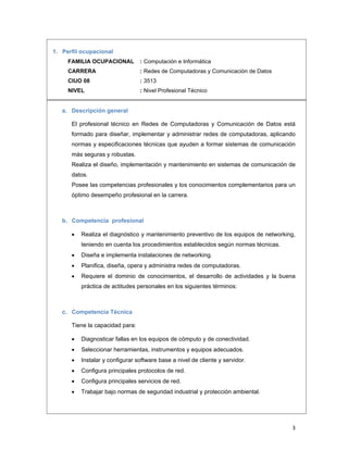 3 
1. Perfil ocupacional
FAMILIA OCUPACIONAL : Computación e Informática
CARRERA : Redes de Computadoras y Comunicación de Datos
CIUO 08 : 3513
NIVEL : Nivel Profesional Técnico
a. Descripción general
El profesional técnico en Redes de Computadoras y Comunicación de Datos está
formado para diseñar, implementar y administrar redes de computadoras, aplicando
normas y especificaciones técnicas que ayuden a formar sistemas de comunicación
más seguras y robustas.
Realiza el diseño, implementación y mantenimiento en sistemas de comunicación de
datos.
Posee las competencias profesionales y los conocimientos complementarios para un
óptimo desempeño profesional en la carrera.
b. Competencia profesional
 Realiza el diagnóstico y mantenimiento preventivo de los equipos de networking,
teniendo en cuenta los procedimientos establecidos según normas técnicas.
 Diseña e implementa instalaciones de networking.
 Planifica, diseña, opera y administra redes de computadoras.
 Requiere el dominio de conocimientos, el desarrollo de actividades y la buena
práctica de actitudes personales en los siguientes términos:
c. Competencia Técnica
Tiene la capacidad para:
 Diagnosticar fallas en los equipos de cómputo y de conectividad.
 Seleccionar herramientas, instrumentos y equipos adecuados.
 Instalar y configurar software base a nivel de cliente y servidor.
 Configura principales protocolos de red.
 Configura principales servicios de red.
 Trabajar bajo normas de seguridad industrial y protección ambiental.
 