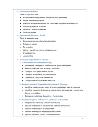  
4 
 
d. Competencia Metódica
Tiene la capacidad para:
 Actualizarse tecnológicamente a través del auto aprendizaje.
 Innovar y resolver problemas.
 Adaptarse a nuevas situaciones por cambios en los procesos tecnológicos.
 Planificar y organizar su trabajo.
 Identificar y analizar problemas.
 Tomar decisiones.
e. Competencia Personal y Social
Tiene la capacidad para:
 Comunicarse con su entorno laboral y social.
 Trabajar en equipo.
 Ser proactivo.
 Valorar y cumplir con normas y disposiciones.
 El autodesarrollo.
 La autocrítica.
f. Aéreas de responsabilidad y tareas
i. Administrador de redes (Networking)
 Implementar y asegurar la conectividad de quipos de cómputo.
 Realizar backup de base de datos y servidores.
 Configura física y lógicamente una red.
 Configura el monitor de una base de datos.
 Diagnosticar y solucionar fallas de red.
 Configurar servicios de red en servidores.
ii. Realiza trabajos de Ensamblado de Equipos de Cómputo.
 Identificar los elementos y partes de una computadora a nivel de hardware.
 Identificar y describir la función y características de las partes y componente
de una computadora.
 Seleccionar materiales, dispositivos y herramientas.
iii. Realiza trabajos de instalaciones y cableado estructurado.
 Interpretar los planos del cableado estructurado.
 Ejecutar los trabajos de instalación del cableado estructurado.
 Realizar mediciones de la conectividad.
 Realizar el reemplazo del cableado estructurado.
 Ejecutar empalmes a mano y con herramientas.
 