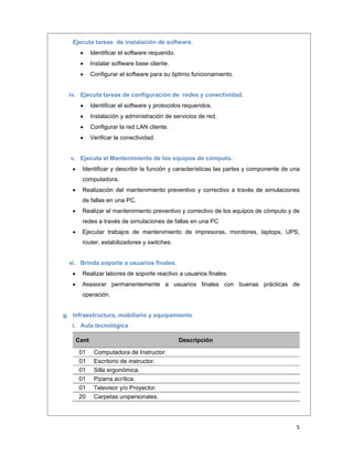  
5 
 
Ejecuta tareas de instalación de software.
 Identificar el software requerido.
 Instalar software base cliente.
 Configurar el software para su óptimo funcionamiento.
iv. Ejecuta tareas de configuración de redes y conectividad.
 Identificar el software y protocolos requeridos.
 Instalación y administración de servicios de red.
 Configurar la red LAN cliente.
 Verificar la conectividad.
v. Ejecuta el Mantenimiento de los equipos de cómputo.
 Identificar y describir la función y características las partes y componente de una
computadora.
 Realización del mantenimiento preventivo y correctivo a través de simulaciones
de fallas en una PC.
 Realizar el mantenimiento preventivo y correctivo de los equipos de cómputo y de
redes a través de simulaciones de fallas en una PC
 Ejecutar trabajos de mantenimiento de impresoras, monitores, laptops, UPS,
router, estabilizadores y switches.
vi. Brinda soporte a usuarios finales.
 Realizar labores de soporte reactivo a usuarios finales.
 Asesorar permanentemente a usuarios finales con buenas prácticas de
operación.
g. Infraestructura, mobiliario y equipamiento
i. Aula tecnológica
Cant Descripción
01  Computadora de Instructor. 
01  Escritorio de instructor. 
01  Silla ergonómica. 
01  Pizarra acrílica. 
01  Televisor y/o Proyector. 
20  Carpetas unipersonales. 
 