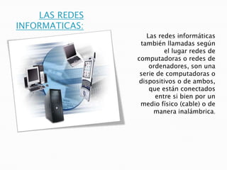 LAS REDES
INFORMATICAS:
Las redes informáticas
también llamadas según
el lugar redes de
computadoras o redes de
ordenadores, son una
serie de computadoras o
dispositivos o de ambos,
que están conectados
entre si bien por un
medio físico (cable) o de
manera inalámbrica.

 