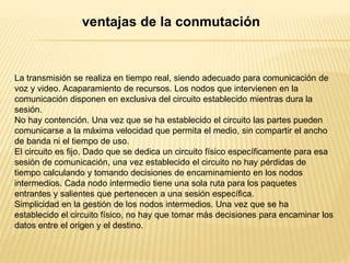 La transmisión se realiza en tiempo real, siendo adecuado para comunicación de
voz y video. Acaparamiento de recursos. Los nodos que intervienen en la
comunicación disponen en exclusiva del circuito establecido mientras dura la
sesión.
No hay contención. Una vez que se ha establecido el circuito las partes pueden
comunicarse a la máxima velocidad que permita el medio, sin compartir el ancho
de banda ni el tiempo de uso.
El circuito es fijo. Dado que se dedica un circuito físico específicamente para esa
sesión de comunicación, una vez establecido el circuito no hay pérdidas de
tiempo calculando y tomando decisiones de encaminamiento en los nodos
intermedios. Cada nodo intermedio tiene una sola ruta para los paquetes
entrantes y salientes que pertenecen a una sesión específica.
Simplicidad en la gestión de los nodos intermedios. Una vez que se ha
establecido el circuito físico, no hay que tomar más decisiones para encaminar los
datos entre el origen y el destino.
ventajas de la conmutación
 