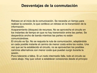 Retraso en el inicio de la comunicación. Se necesita un tiempo para
realizar la conexión, lo que conlleva un retraso en la transmisión de la
información.
Acaparamiento (bloqueo) de recursos. No se aprovecha el circuito en
los instantes de tiempo en que no hay transmisión entre las partes. Se
desperdicia ancho de banda mientras las partes no están
comunicándose.
El circuito es fijo. No se reajusta la ruta de comunicación, adaptándola
en cada posible instante al camino de menor costo entre los nodos. Una
vez que se ha establecido el circuito, no se aprovechan los posibles
caminos alternativos con menor coste que puedan surgir durante la
sesión.
Poco tolerante a fallos. Si un nodo intermedio falla, todo el circuito se
viene abajo. Hay que volver a establecer conexiones desde el principio
Desventajas de la conmutación
 